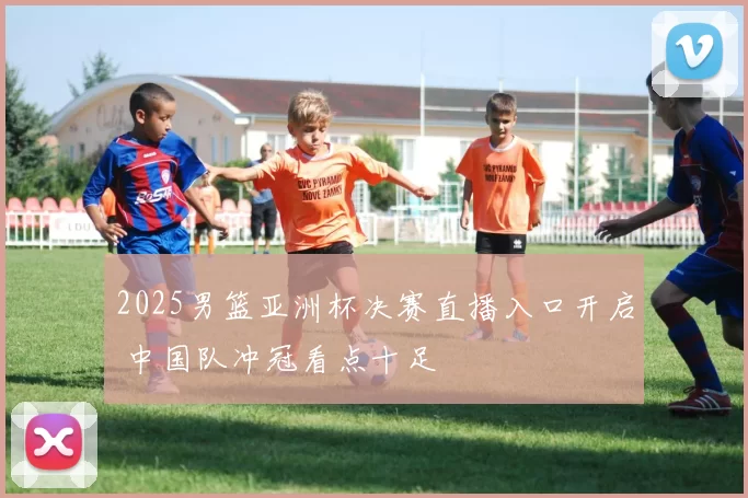 2025男篮亚洲杯决赛直播入口开启 中国队冲冠看点十足