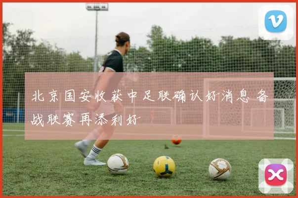 北京国安收获中足联确认好消息 备战联赛再添利好