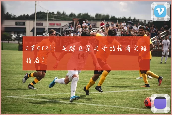 c罗erzi：足球巨星之子的传奇之路待启？