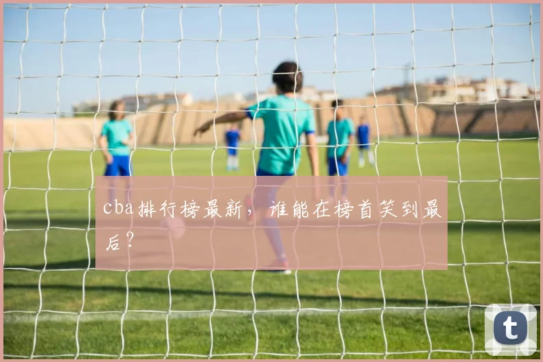 cba排行榜最新，谁能在榜首笑到最后？