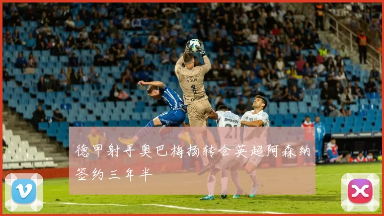 德甲射手奥巴梅扬转会英超阿森纳签约三年半