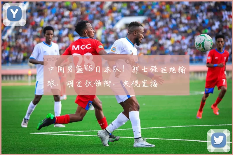 中国男篮VS日本队！郭士强拒绝输球，胡金秋领衔，央视直播