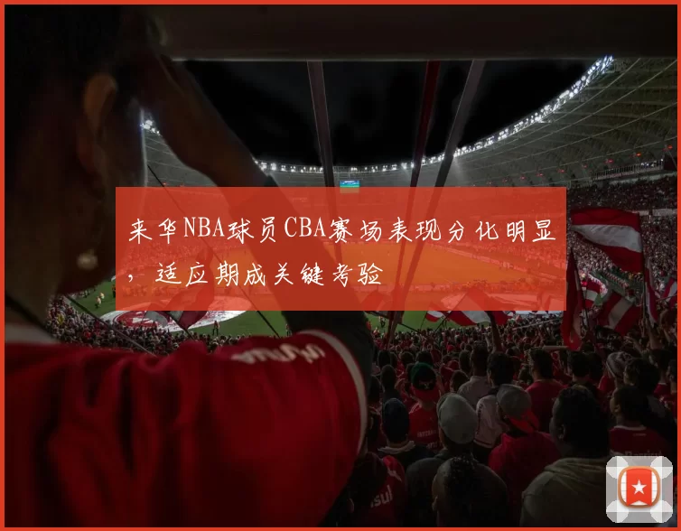 来华NBA球员CBA赛场表现分化明显,适应期成关键考验