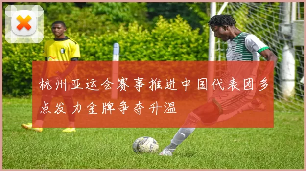 杭州亚运会赛事推进中国代表团多点发力金牌争夺升温