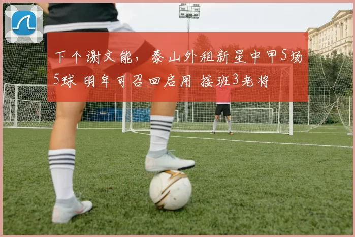 下个谢文能，泰山外租新星中甲5场5球 明年可召回启用 接班3老将