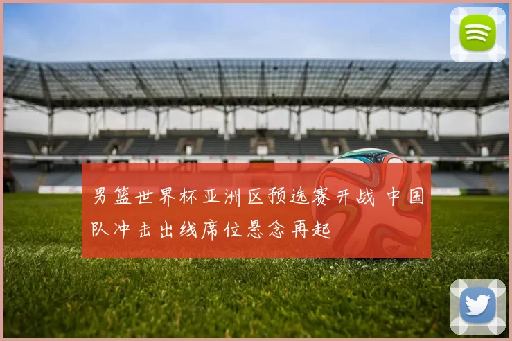 男篮世界杯亚洲区预选赛开战 中国队冲击出线席位悬念再起