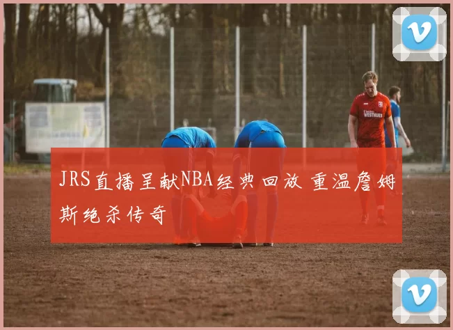 JRS直播呈献NBA经典回放 重温詹姆斯绝杀传奇