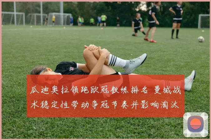 瓜迪奥拉领跑欧冠教练排名 曼城战术稳定性带动争冠节奏并影响淘汰赛前景