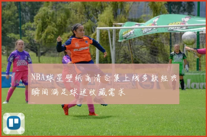 NBA球星壁纸高清合集上线多款经典瞬间满足球迷收藏需求