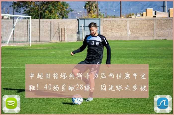 中超旧将塔利斯卡力压两位意甲金靴！40场贡献28球，因进球太多被迫离队_费内巴切_利雅得_费内巴切