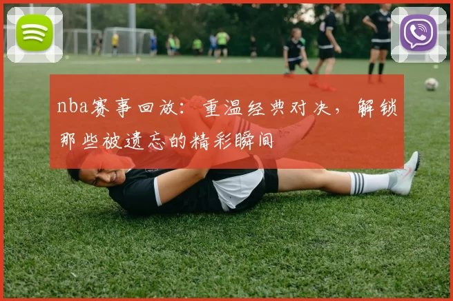 nba赛事回放:重温经典对决,解锁那些被遗忘的精彩瞬间