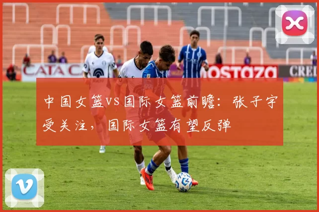 中国女篮vs国际女篮前瞻:张子宇受关注,国际女篮有望反弹