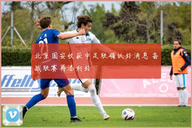 北京国安收获中足联确认好消息 备战联赛再添利好