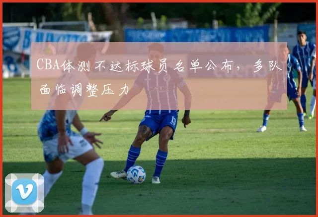 CBA体测不达标球员名单公布，多队面临调整压力