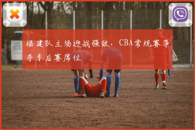 福建队主场迎战强敌,CBA常规赛争夺季后赛席位