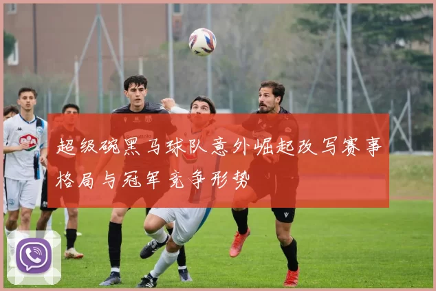 超级碗黑马球队意外崛起改写赛事格局与冠军竞争形势