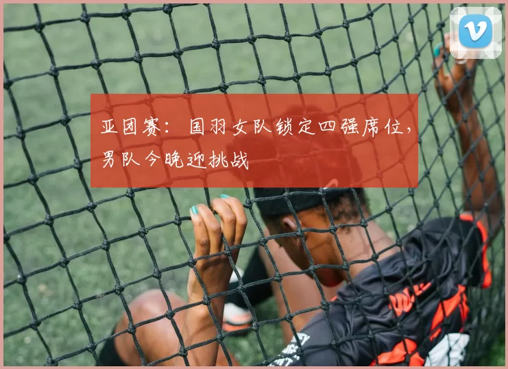 亚团赛：国羽女队锁定四强席位，男队今晚迎挑战