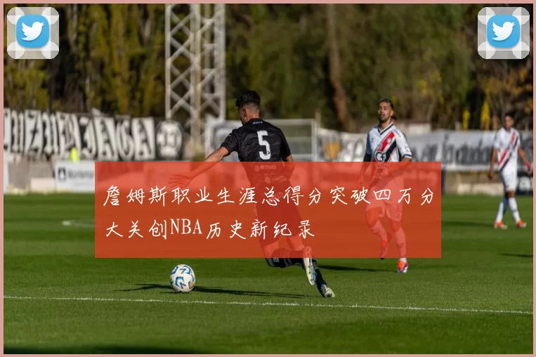 詹姆斯职业生涯总得分突破四万分大关创NBA历史新纪录