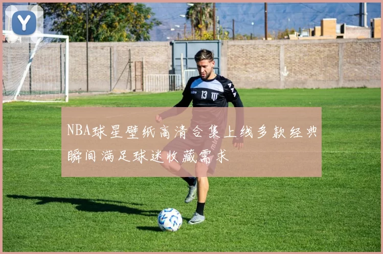 NBA球星壁纸高清合集上线多款经典瞬间满足球迷收藏需求