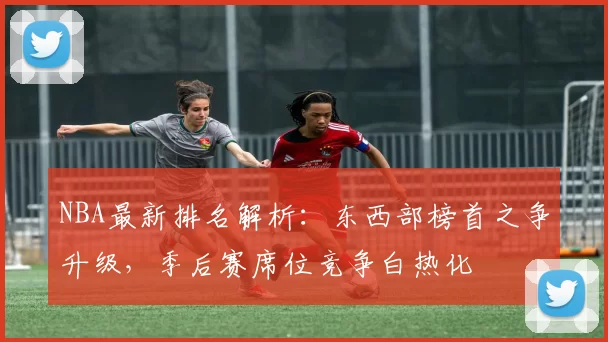 NBA最新排名解析：东西部榜首之争升级，季后赛席位竞争白热化