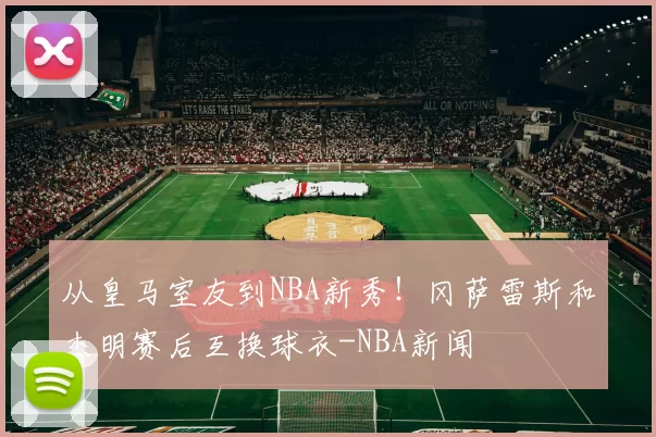 从皇马室友到NBA新秀!冈萨雷斯和杰明赛后互换球衣-NBA新闻