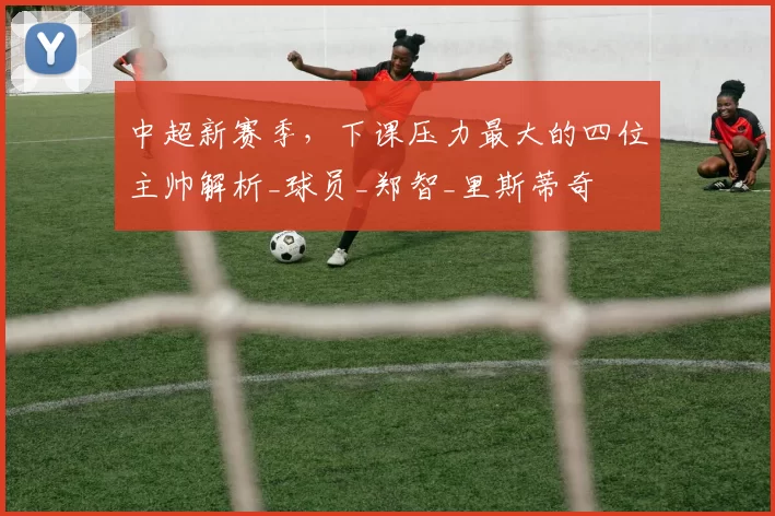 中超新赛季，下课压力最大的四位主帅解析_球员_郑智_里斯蒂奇