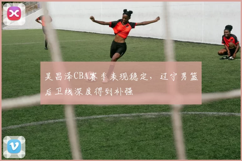 吴昌泽CBA赛季表现稳定，辽宁男篮后卫线深度得到补强