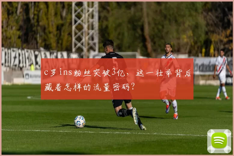 c罗ins粉丝突破3亿，这一壮举背后藏着怎样的流量密码？