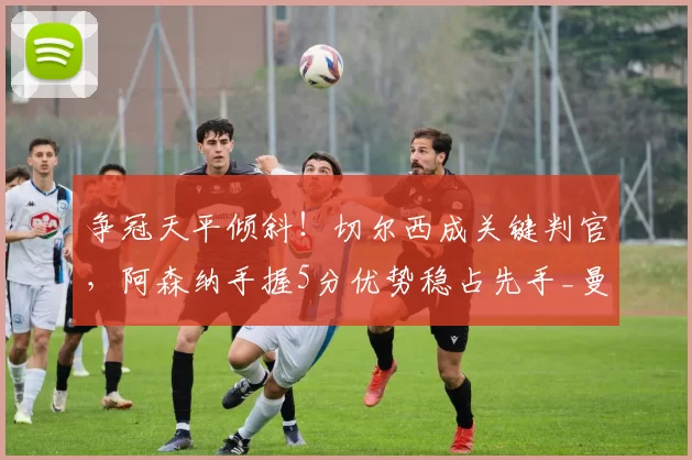 争冠天平倾斜!切尔西成关键判官,阿森纳手握5分优势稳占先手_曼城_赛程_曼城