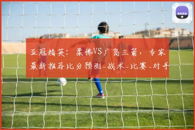 亚冠精英：柔佛VS广岛三箭，专家最新推荐比分预测_战术_比赛_对手