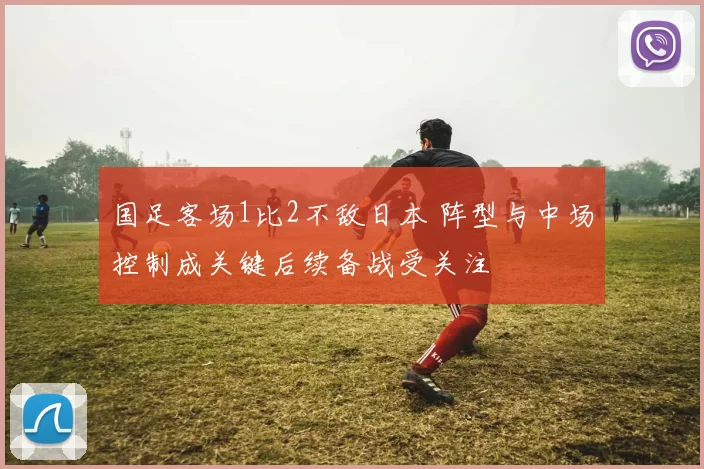 国足客场1比2不敌日本 阵型与中场控制成关键后续备战受关注