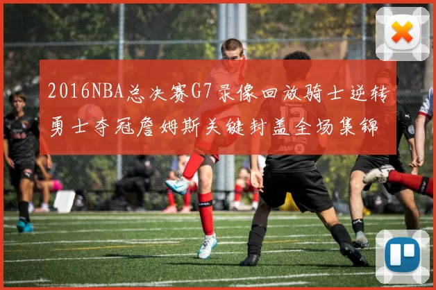 2016NBA总决赛G7录像回放骑士逆转勇士夺冠詹姆斯关键封盖全场集锦
