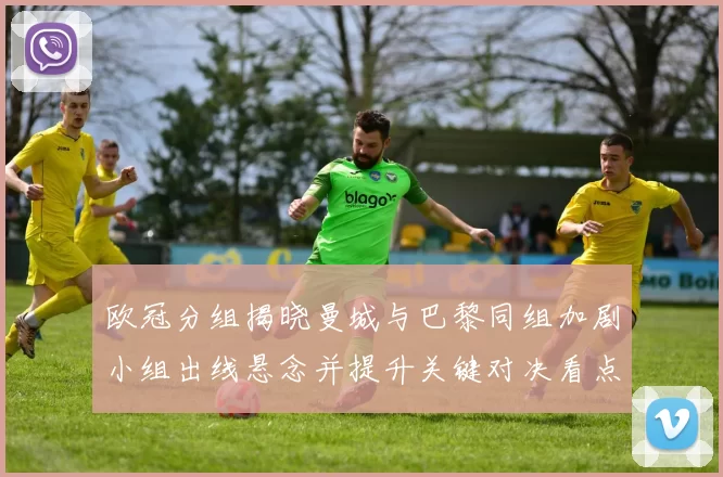 欧冠分组揭晓曼城与巴黎同组加剧小组出线悬念并提升关键对决看点