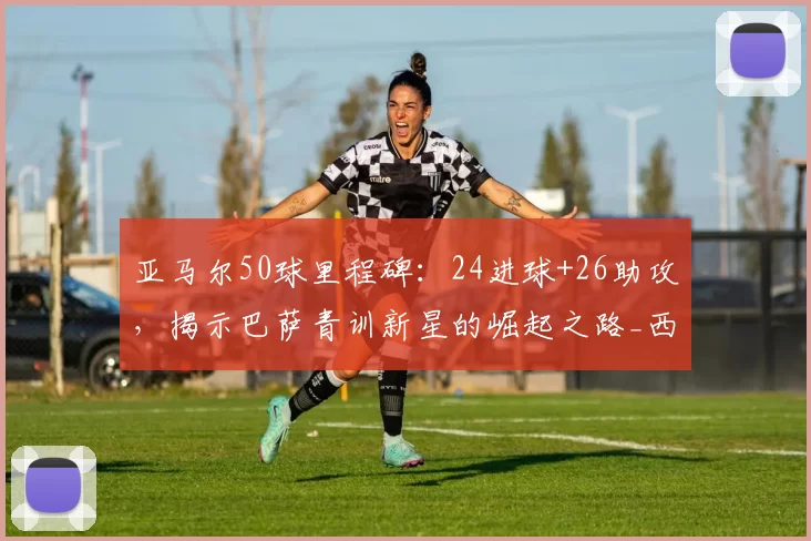 亚马尔50球里程碑:24进球+26助攻,揭示巴萨青训新星的崛起之路_西甲联赛_西班牙人_欧冠