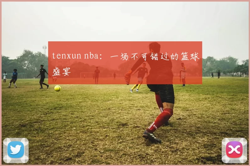 tenxun nba：一场不可错过的篮球盛宴