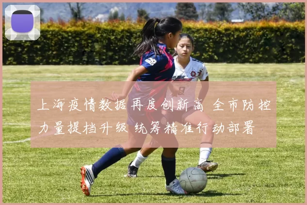 上海疫情数据再度创新高 全市防控力量提档升级 统筹精准行动部署