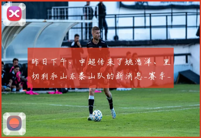 昨日下午，中超传来了姚浩洋、里切利和山东泰山队的新消息_赛季_联赛_球员