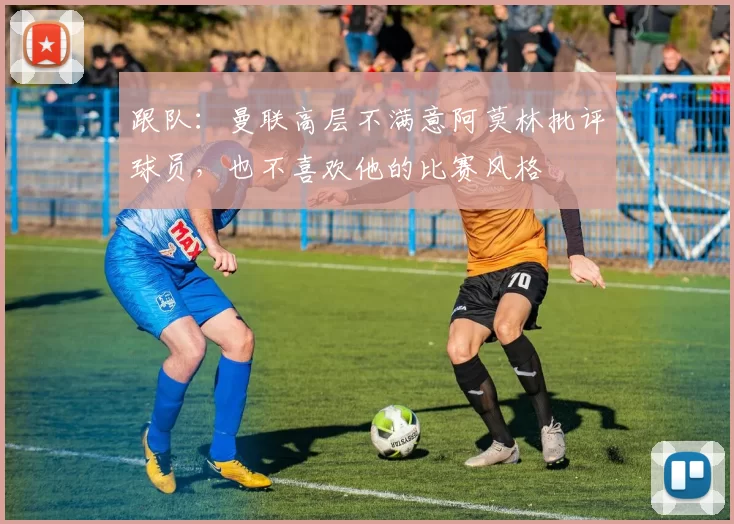 跟队：曼联高层不满意阿莫林批评球员，也不喜欢他的比赛风格