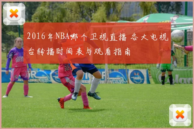 2016年NBA哪个卫视直播 各大电视台转播时间表与观看指南