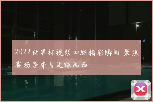 2022世界杯视频回顾精彩瞬间 聚焦赛场争夺与进球画面