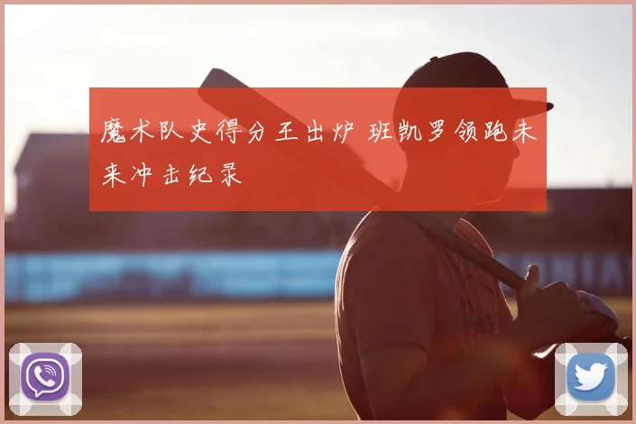 魔术队史得分王出炉 班凯罗领跑未来冲击纪录