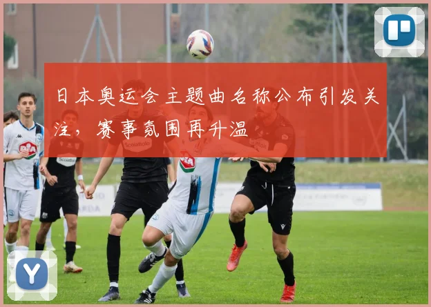 日本奥运会主题曲名称公布引发关注,赛事氛围再升温