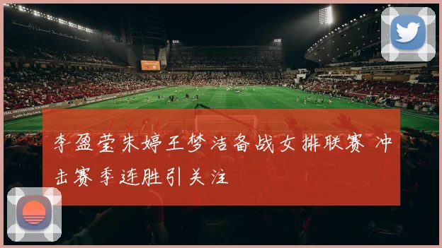 李盈莹朱婷王梦洁备战女排联赛 冲击赛季连胜引关注