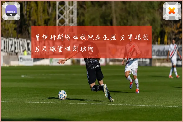 鲁伊科斯塔回顾职业生涯 分享退役后足球管理新动向