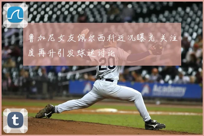 鲁加尼女友佩尔西科近况曝光 关注度再升引发球迷讨论