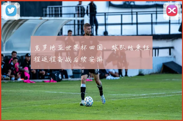 克罗地亚世界杯回国,球队结束征程返程备战后续安排