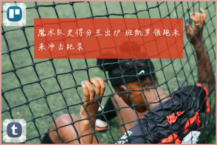 魔术队史得分王出炉 班凯罗领跑未来冲击纪录