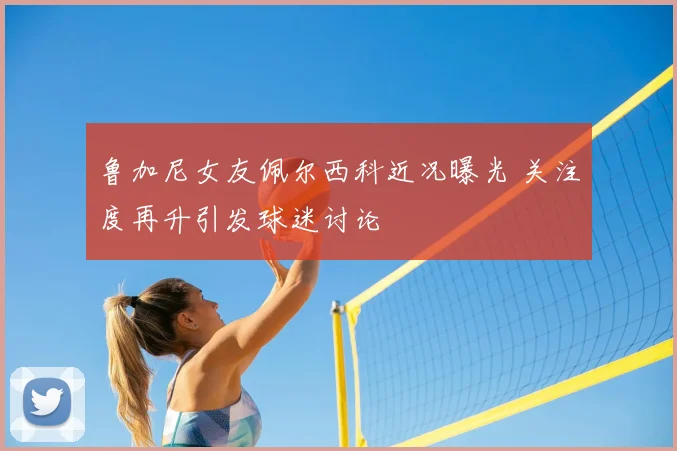 鲁加尼女友佩尔西科近况曝光 关注度再升引发球迷讨论